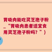 胃吸肉能吃灵芝孢子粉_“胃吸肉患者适宜食用灵芝孢子粉吗？”)