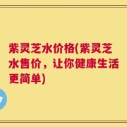 紫灵芝水价格(紫灵芝水售价，让你健康生活更简单)