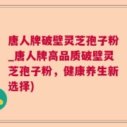 唐人牌破壁灵芝孢子粉_唐人牌高品质破壁灵芝孢子粉，健康养生新选择)
