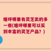 塘坪哪里有灵芝卖的多一些(塘坪哪里可以买到丰富的灵芝产品？)