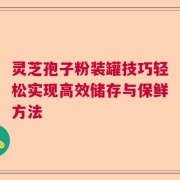 灵芝孢子粉装罐技巧轻松实现高效储存与保鲜方法