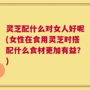 灵芝配什么对女人好呢(女性在食用灵芝时搭配什么食材更加有益？)