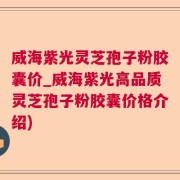 威海紫光灵芝孢子粉胶囊价_威海紫光高品质灵芝孢子粉胶囊价格介绍)