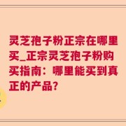 灵芝孢子粉正宗在哪里买_正宗灵芝孢子粉购买指南：哪里能买到真正的产品？