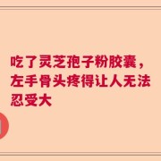 吃了灵芝孢子粉胶囊，左手骨头疼得让人无法忍受大