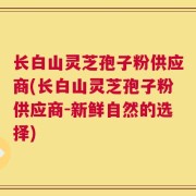 长白山灵芝孢子粉供应商(长白山灵芝孢子粉供应商-新鲜自然的选择)