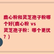 鹿心粉和灵芝孢子粉哪个好(鹿心粉 vs 灵芝孢子粉:哪个更优?)
