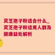 灵芝孢子粉适合什么_灵芝孢子粉适用人群及健康益处解析