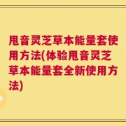 甩音灵芝草本能量套使用方法(体验甩音灵芝草本能量套全新使用方法)
