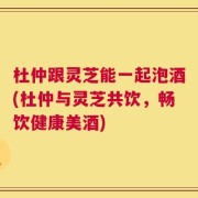 杜仲跟灵芝能一起泡酒(杜仲与灵芝共饮，畅饮健康美酒)