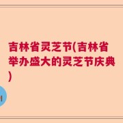 吉林省灵芝节(吉林省举办盛大的灵芝节庆典)