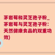 茅岩莓和灵芝孢子粉_茅岩莓与灵芝孢子粉：天然健康食品的双重功效)