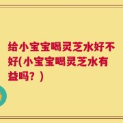 给小宝宝喝灵芝水好不好(小宝宝喝灵芝水有益吗？)