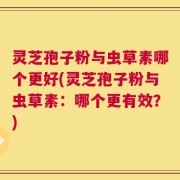 灵芝孢子粉与虫草素哪个更好(灵芝孢子粉与虫草素：哪个更有效？)
