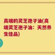 高端的灵芝孢子油(高端灵芝孢子油：天然养生佳品)
