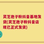灵芝孢子粉抖音基地发货(灵芝孢子粉抖音店现已正式发货)