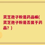 灵芝孢子粉是药品嘛(灵芝孢子粉是否属于药品？)