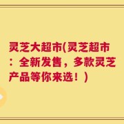 灵芝大超市(灵芝超市：全新发售，多款灵芝产品等你来选！)