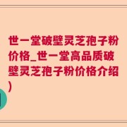 世一堂破壁灵芝孢子粉价格_世一堂高品质破壁灵芝孢子粉价格介绍)