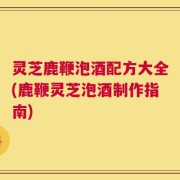 灵芝鹿鞭泡酒配方大全(鹿鞭灵芝泡酒制作指南)