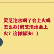 灵芝泡水喝了会上火吗怎么办(灵芝泡水会上火？这样解决！)