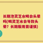 长期泡灵芝水喝会头晕吗(喝灵芝水会导致头晕？长期服用需谨慎)
