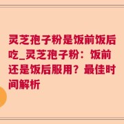 灵芝孢子粉是饭前饭后吃_灵芝孢子粉：饭前还是饭后服用？最佳时间解析