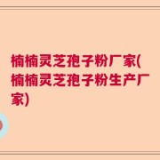 楠楠灵芝孢子粉厂家(楠楠灵芝孢子粉生产厂家)