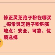 修正灵芝孢子粉在哪买_探索灵芝孢子粉购买地点：安全、可靠、优质选择