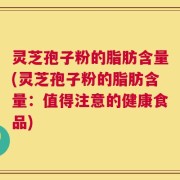 灵芝孢子粉的脂肪含量(灵芝孢子粉的脂肪含量：值得注意的健康食品)