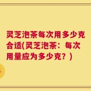 灵芝泡茶每次用多少克合适(灵芝泡茶：每次用量应为多少克？)
