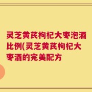 灵芝黄芪枸杞大枣泡酒比例(灵芝黄芪枸杞大枣酒的完美配方