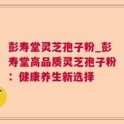 彭寿堂灵芝孢子粉_彭寿堂高品质灵芝孢子粉：健康养生新选择