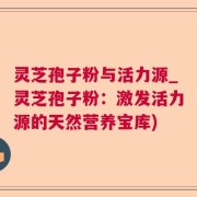 灵芝孢子粉与活力源_灵芝孢子粉:激发活力源的天然营养宝库)