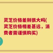 灵芝价格差别很大吗(灵芝价格相差甚远，消费者需谨慎购买)