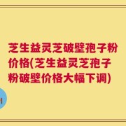 芝生益灵芝破壁孢子粉价格(芝生益灵芝孢子粉破壁价格大幅下调)