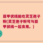 亚甲状线能吃灵芝孢子粉(灵芝孢子粉可与亚甲状线一起食用。)