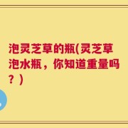 泡灵芝草的瓶(灵芝草泡水瓶，你知道重量吗？)