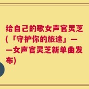 给自己的歌女声官灵芝(「守护你的旅途」——女声官灵芝新单曲发布)