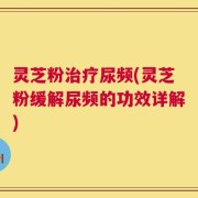 灵芝粉治疗尿频(灵芝粉缓解尿频的功效详解)