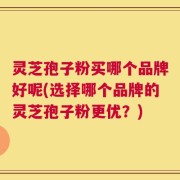 灵芝孢子粉买哪个品牌好呢(选择哪个品牌的灵芝孢子粉更优？)