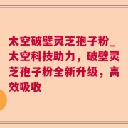 太空破壁灵芝孢子粉_太空科技助力，破壁灵芝孢子粉全新升级，高效吸收