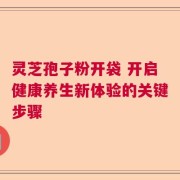 灵芝孢子粉开袋 开启健康养生新体验的关键步骤