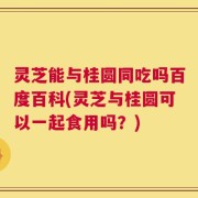 灵芝能与桂圆同吃吗百度百科(灵芝与桂圆可以一起食用吗？)