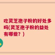 吃灵芝孢子粉的好处多吗(灵芝孢子粉的益处有哪些？)