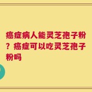 癌症病人能灵芝孢子粉？癌症可以吃灵芝孢子粉吗