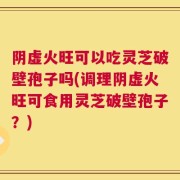 阴虚火旺可以吃灵芝破壁孢子吗(调理阴虚火旺可食用灵芝破壁孢子？)