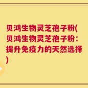 贝鸿生物灵芝孢子粉(贝鸿生物灵芝孢子粉：提升免疫力的天然选择)