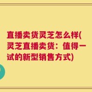 直播卖货灵芝怎么样(灵芝直播卖货：值得一试的新型销售方式)