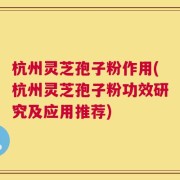 杭州灵芝孢子粉作用(杭州灵芝孢子粉功效研究及应用推荐)